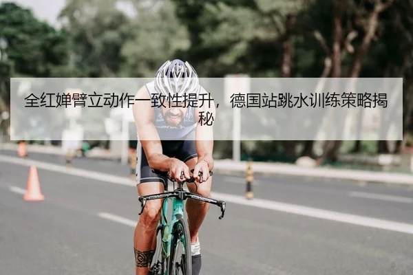 全红婵臂立动作一致性提升，德国站跳水训练策略揭秘